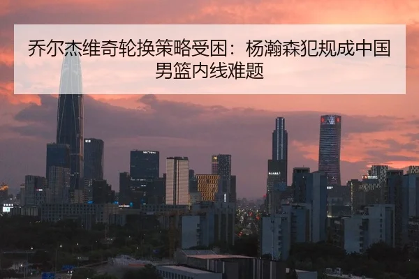 乔尔杰维奇轮换策略受困：杨瀚森犯规成中国男篮内线难题