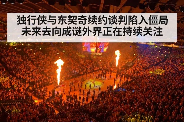 独行侠与东契奇续约谈判陷入僵局 未来去向成谜外界正在持续关注