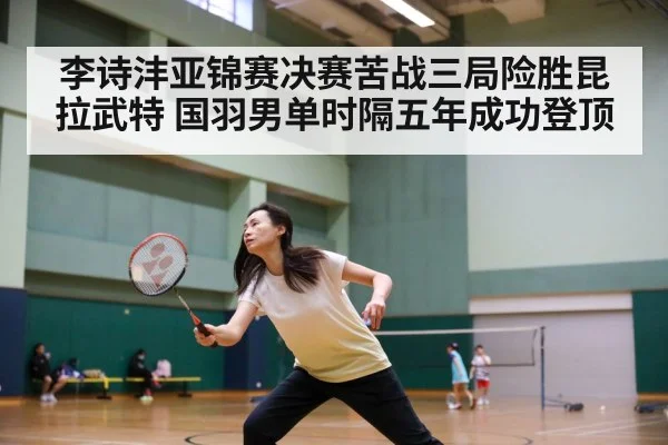 李诗沣亚锦赛决赛苦战三局险胜昆拉武特 国羽男单时隔五年成功登顶